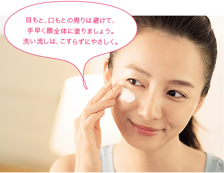 目もと、口もとの周りは避けて、手早く顔全体に塗りましょう。洗い流しは、こすらずびにやさしく。