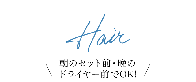 Hair 朝のセット前・晩のドライヤー前でOK!