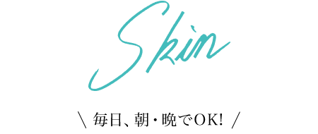 Skin 毎日、朝・晩でOK!