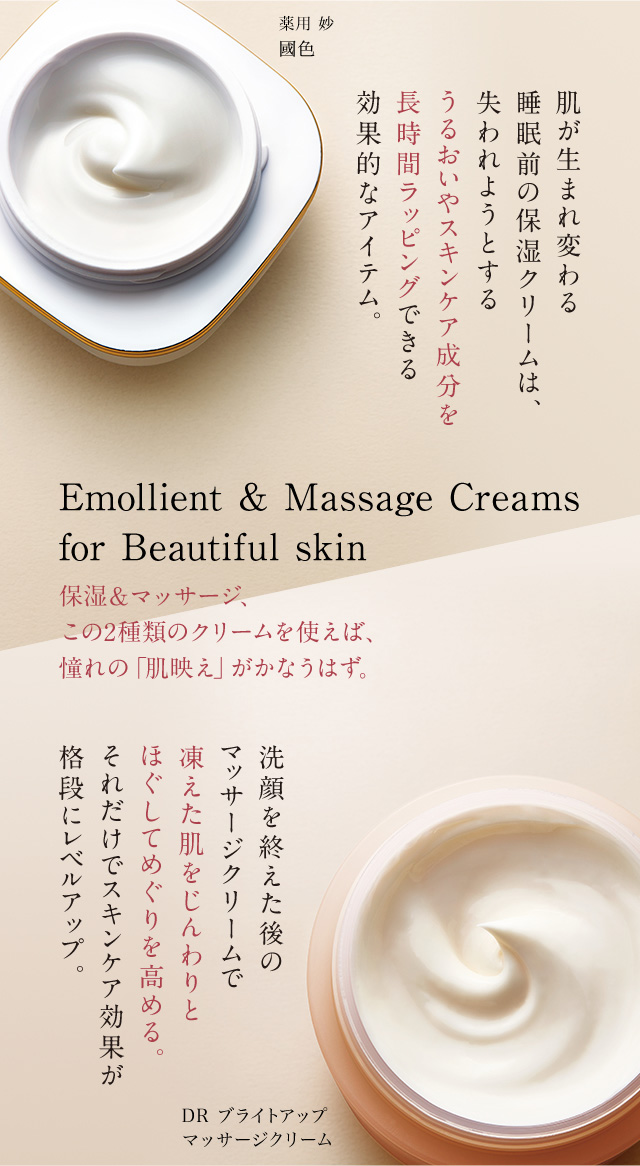 薬用 妙 國色 肌が生まれ変わる睡眠前の保湿クリームは、失われようとするうるおいやスキンケア成分を長時間ラッピングできる効果的なアイテム。Emollient & Massage Creams for Beautiful skin 保湿&マッサージ、この2種類のクリームを使えば、憧れの「肌映え」がかなうはず。洗顔を終えた後のマッサージクリームで凍えた肌をじんわりとほぐしてめぐりを高める。それだけでスキンケア効果が格段にレベルアップ。DR ブライトアップマッサージクリーム