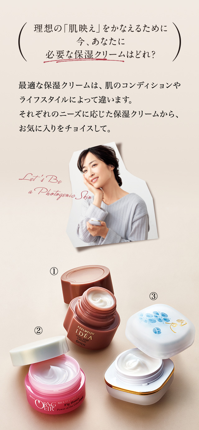 最適な保湿クリームは、肌のコンディションやライフスタイルによって違います。それぞれのニーズに応じた保湿クリームから、お気に入りをチョイスして。