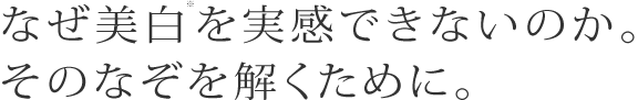 なぜ美白※を実感できないのか。そのなぞを解くために。