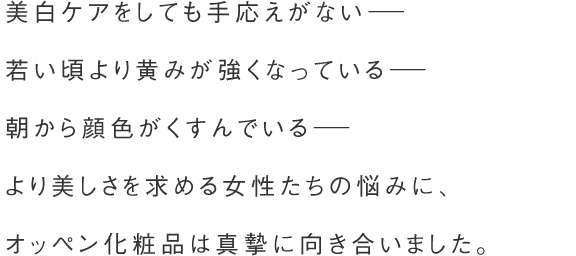 美白ケアをしても手応えがない－ 若い頃より黄みが強くなっている－ 朝から顔色がくすんでいる－ より美しさを求める女性たちの悩みに、オッペン化粧品は真摯に向き合いました。