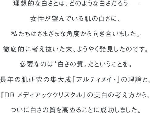 理想的な白さとは、どのような白さだろう－ 女性が望んでいる肌の白さに、私たちはさまざまな角度から向き合いました。徹底的に考え抜いた末、ようやく発見したのです。必要なのは〝白さの質〟だということを。長年の肌研究の集大成『アルティメイト』の理論と、『ＤＲ メディアッククリスタル』の美白の考え方から、ついに白さの質を高めることに成功しました。