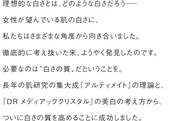 理想的な白さとは、どのような白さだろう－ 女性が望んでいる肌の白さに、私たちはさまざまな角度から向き合いました。徹底的に考え抜いた末、ようやく発見したのです。必要なのは〝白さの質〟だということを。長年の肌研究の集大成『アルティメイト』の理論と、『ＤＲ メディアッククリスタル』の美白の考え方から、ついに白さの質を高めることに成功しました。