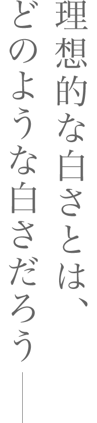 理想的な白さとは、どのような白さだろう