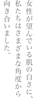 女性が望んでいる肌の白さに、私たちはさまざまな角度から向き合いました。