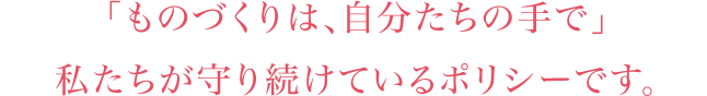 「ものづくりは、自分たちの手で」私たちが守り続けているポリシーです。