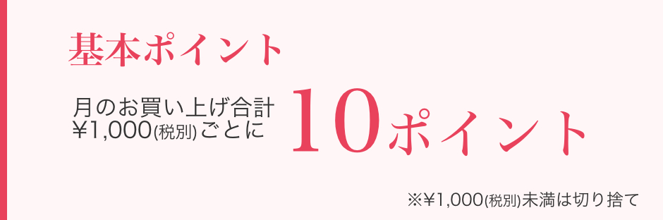 基本ポイント お買い上げ¥1,000(税別)ごとに10ポイント ※¥1,000(税別)未満は切り捨て